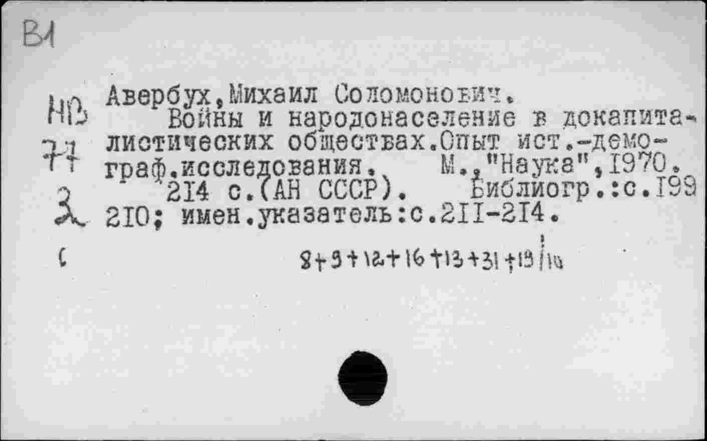 ﻿Авербух,Михаил Соломонович.
Войны и народонаселение в докапита* диетических обществах.Опыт ист.-демограф.исследования . ч	М "Наука", 1970.
‘ '21'4 с. (АН СССР). Библиогр.:с.199 210; имен.указатель :с.2П-214.